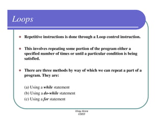 Loops
  Repetitive instructions is done through a Loop control instruction.

  This involves repeating some portion of the program either a
  specified number of times or until a particular condition is being
  satisfied.

  There are three methods by way of which we can repeat a part of a
  program. They are:

  (a) Using a while statement
  (b) Using a do-while statement
  (c) Using a for statement

                               Vinay Arora
                                  CSED
 