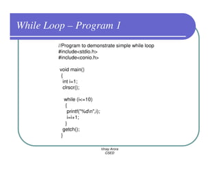 While Loop – Program 1
        //Program to demonstrate simple while loop
        #include<stdio.h>
        #include<conio.h>

         void main()
          {
           int i=1;
           clrscr();

           while (i<=10)
           {
            printf("%dn",i);
            i=i+1;
           }
          getch();
         }

                                Vinay Arora
                                   CSED
 