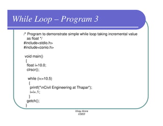 While Loop – Program 3
  /* Program to demonstrate simple while loop taking incremental value
     as float */
  #include<stdio.h>
  #include<conio.h>

   void main()
    {
     float i=10.0;
     clrscr();

     while (i<=10.5)
     {
      printf("nCivil Engineering at Thapar");
      i=i+.1;
     }
    getch();
   }
                                  Vinay Arora
                                     CSED
 