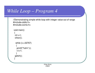 While Loop – Program 4
  //Demonstrating simple while loop with integer value out of range
  #include<stdio.h>
  #include<conio.h>

  void main()
   {
    int i=1;
    clrscr();

     while (i<=32767)
     {
      printf("%dn",i);
      i=i+1;
     }
    getch();
   }

                                  Vinay Arora
                                     CSED
 