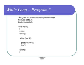 While Loop – Program 5
     //Program to demonstrate simple while loop
     #include<stdio.h>
     #include<conio.h>

      void main()
       {
        int i=1;
        clrscr();

        while (i<=10);
        {
         printf("%dn",i);
         i=i+1;
        }
       getch();
      }

                             Vinay Arora
                                CSED
 
