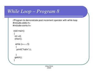 While Loop – Program 8
  //Program to demonstrate post increment operator with while loop
  #include<stdio.h>
  #include<conio.h>

  void main()
   {
    int i=0;
    clrscr();

    while (i++ < 5)
    {
     printf("%dn",i);

     }
    getch();
   }

                                  Vinay Arora
                                     CSED
 