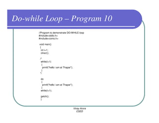 Do-while Loop – Program 10
       //Program to demonstrate DO-WHILE loop
       #include<stdio.h>
       #include<conio.h>

       void main()
        {
         int i=1;
         clrscr();

        /*
         while(i<1)
          {
           printf("hello i am at Thapar");
          }
        */

        do
        {
         printf("hello i am at Thapar");
        }
        while(i<1);

        getch();
        }


                                             Vinay Arora
                                                CSED
 