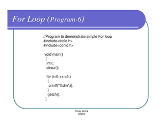 For Loop (Program-6)
        //Program to demonstrate simple For loop
        #include<stdio.h>
        #include<conio.h>

         void main()
          {
           int i;
           clrscr();

          for (i=0;++i<5;)
           {
            printf("%dn",i);
           }
           getch();
         }


                                Vinay Arora
                                   CSED
 