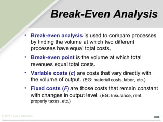 Break-Even Analysis
             • Break-even analysis is used to compare processes
               by finding the volume at which two different
               processes have equal total costs.
             • Break-even point is the volume at which total
               revenues equal total costs.
             • Variable costs (c) are costs that vary directly with
               the volume of output. (EG: material costs, labor, etc.)
             • Fixed costs (F) are those costs that remain constant
               with changes in output level. (EG: Insurance, rent,
                property taxes, etc.)


© 2011 Lew Hofmann
 