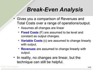 Break-Even Analysis
            • Gives you a comparison of Revenues and
              Total Costs over a range of operations/output.
                 • Assumes all changes are linear
                 • Fixed Costs (F) are assumed to be level and
                   constant as output changes.
                 • Variable Costs (c) are assumed to change linearly
                   with output.
                 • Revenues are assumed to change linearly with
                   output.
            • In reality, no changes are linear, but the
              technique can still be helpful.
© 2011 Lew Hofmann
 