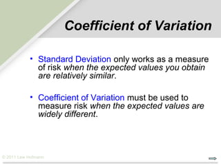 Coefficient of Variation

           • Standard Deviation only works as a measure
             of risk when the expected values you obtain
             are relatively similar.

           • Coefficient of Variation must be used to
             measure risk when the expected values are
             widely different.



© 2011 Lew Hofmann
 