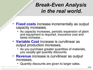 Break-Even Analysis
                               in the real world.

           • Fixed costs increase incrementally as output
             capacity increases.
                • As capacity increases, periodic expansion of plant
                  and equipment is required, insurance cost and
                  taxes increase…
           • Variable Cost increase is curvilinear as
             output production increases.
                • As you purchase greater quantities of materials,
                  you usually get quantity discounts.
           • Revenue increase is curvilinear as output
             increases.
                • Quantity discounts are given to larger sales.
© 2011 Lew Hofmann
 