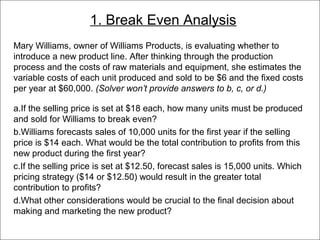 1. Break Even Analysis
   Mary Williams, owner of Williams Products, is evaluating whether to
   introduce a new product line. After thinking through the production
   process and the costs of raw materials and equipment, she estimates the
   variable costs of each unit produced and sold to be $6 and the fixed costs
   per year at $60,000. (Solver won’t provide answers to b, c, or d.)

   a.If the selling price is set at $18 each, how many units must be produced
   and sold for Williams to break even?
   b.Williams forecasts sales of 10,000 units for the first year if the selling
   price is $14 each. What would be the total contribution to profits from this
   new product during the first year?
   c.If the selling price is set at $12.50, forecast sales is 15,000 units. Which
   pricing strategy ($14 or $12.50) would result in the greater total
   contribution to profits?
   d.What other considerations would be crucial to the final decision about
   making and marketing the new product?
© 2011 Lew Hofmann
 