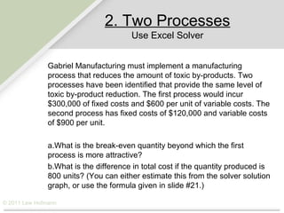 2. Two Processes
                                       Use Excel Solver


               Gabriel Manufacturing must implement a manufacturing
               process that reduces the amount of toxic by-products. Two
               processes have been identified that provide the same level of
               toxic by-product reduction. The first process would incur
               $300,000 of fixed costs and $600 per unit of variable costs. The
               second process has fixed costs of $120,000 and variable costs
               of $900 per unit.

               a.What is the break-even quantity beyond which the first
               process is more attractive?
               b.What is the difference in total cost if the quantity produced is
               800 units? (You can either estimate this from the solver solution
               graph, or use the formula given in slide #21.)

© 2011 Lew Hofmann
 