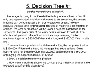 5. Decision Tree #1
                      Do this manually (no computer).
      A manager is trying to decide whether to buy one machine or two. If
  only one is purchased, and demand proves to be excessive, the second
  machine can be purchased later. Some sales will be lost, however,
  because the lead time for producing this type of machine is six months. In
  addition, the cost per machine will be lower if both are purchased at the
  same time. The probability of low demand is estimated to be 0.20. The
  after-tax net present value of the benefits from purchasing the two
  machines together is $90,000 if demand is low, and $180,000 if demand is
  high.
      If one machine is purchased and demand is low, the net present value
  is $120,000. If demand is high, the manager has three options. Doing
  nothing has a net present value of $120,000; subcontracting, $160,000;
  and buying the second machine, $140,000.
      a.Draw a decision tree for this problem.
      b.How many machines should the company buy initially, and what is the
  expected payoff for this alternative?
© 2011 Lew Hofmann
 