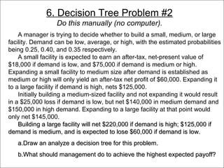 6. Decision Tree Problem #2
                       Do this manually (no computer).
      A manager is trying to decide whether to build a small, medium, or large
  facility. Demand can be low, average, or high, with the estimated probabilities
  being 0.25, 0.40, and 0.35 respectively.
      A small facility is expected to earn an after-tax, net-present value of
  $18,000 if demand is low, and $75,000 if demand is medium or high.
  Expanding a small facility to medium size after demand is established as
  medium or high will only yield an after-tax net profit of $60,000. Expanding it
  to a large facility if demand is high, nets $125,000.
      Initially building a medium-sized facility and not expanding it would result
  in a $25,000 loss if demand is low, but net $140,000 in medium demand and
  $150,000 in high demand. Expanding to a large facility at that point would
  only net $145,000.
      Building a large facility will net $220,000 if demand is high; $125,000 if
  demand is medium, and is expected to lose $60,000 if demand is low.
      a.Draw an analyze a decision tree for this problem.
      b.What should management do to achieve the highest expected payoff?
© 2011 Lew Hofmann
 