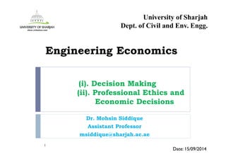 (i). Decision Making
(ii). Professional Ethics and
Economic Decisions
Dr. Mohsin Siddique
Assistant Professor
msiddique@sharjah.ac.ae
1
Date: 15/09/2014
Engineering Economics
University of Sharjah
Dept. of Civil and Env. Engg.
 