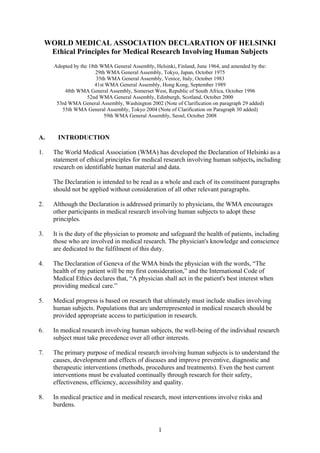 WORLD MEDICAL ASSOCIATION DECLARATION OF HELSINKI
      Ethical Principles for Medical Research Involving Human Subjects
       Adopted by the 18th WMA General Assembly, Helsinki, Finland, June 1964, and amended by the:
                         29th WMA General Assembly, Tokyo, Japan, October 1975
                         35th WMA General Assembly, Venice, Italy, October 1983
                         41st WMA General Assembly, Hong Kong, September 1989
           48th WMA General Assembly, Somerset West, Republic of South Africa, October 1996
                     52nd WMA General Assembly, Edinburgh, Scotland, October 2000
        53rd WMA General Assembly, Washington 2002 (Note of Clarification on paragraph 29 added)
          55th WMA General Assembly, Tokyo 2004 (Note of Clarification on Paragraph 30 added)
                             59th WMA General Assembly, Seoul, October 2008



A.      INTRODUCTION

1.     The World Medical Association (WMA) has developed the Declaration of Helsinki as a
       statement of ethical principles for medical research involving human subjects, including
       research on identifiable human material and data.

       The Declaration is intended to be read as a whole and each of its constituent paragraphs
       should not be applied without consideration of all other relevant paragraphs.

2.     Although the Declaration is addressed primarily to physicians, the WMA encourages
       other participants in medical research involving human subjects to adopt these
       principles.

3.     It is the duty of the physician to promote and safeguard the health of patients, including
       those who are involved in medical research. The physician's knowledge and conscience
       are dedicated to the fulfilment of this duty.

4.     The Declaration of Geneva of the WMA binds the physician with the words, “The
       health of my patient will be my first consideration,” and the International Code of
       Medical Ethics declares that, “A physician shall act in the patient's best interest when
       providing medical care.”

5.     Medical progress is based on research that ultimately must include studies involving
       human subjects. Populations that are underrepresented in medical research should be
       provided appropriate access to participation in research.

6.     In medical research involving human subjects, the well-being of the individual research
       subject must take precedence over all other interests.

7.     The primary purpose of medical research involving human subjects is to understand the
       causes, development and effects of diseases and improve preventive, diagnostic and
       therapeutic interventions (methods, procedures and treatments). Even the best current
       interventions must be evaluated continually through research for their safety,
       effectiveness, efficiency, accessibility and quality.

8.     In medical practice and in medical research, most interventions involve risks and
       burdens.


                                                   1
 
