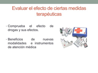 Evaluar el efecto de ciertas medidas
terapéuticas
• Comprueba el efecto de
drogas y sus efectos.
• Beneficios de nuevas
modalidades e instrumentos
de atención médica
 
