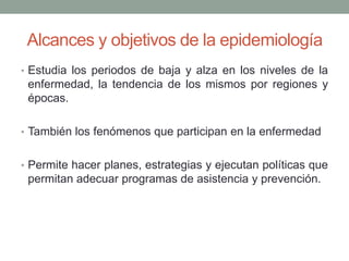 Alcances y objetivos de la epidemiología
• Estudia los periodos de baja y alza en los niveles de la
enfermedad, la tendencia de los mismos por regiones y
épocas.
• También los fenómenos que participan en la enfermedad
• Permite hacer planes, estrategias y ejecutan políticas que
permitan adecuar programas de asistencia y prevención.
 