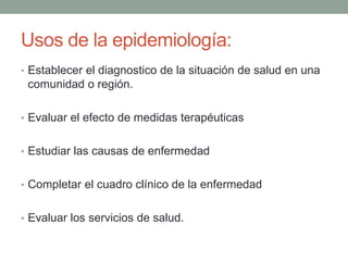 Usos de la epidemiología:
• Establecer el diagnostico de la situación de salud en una
comunidad o región.
• Evaluar el efecto de medidas terapéuticas
• Estudiar las causas de enfermedad
• Completar el cuadro clínico de la enfermedad
• Evaluar los servicios de salud.
 