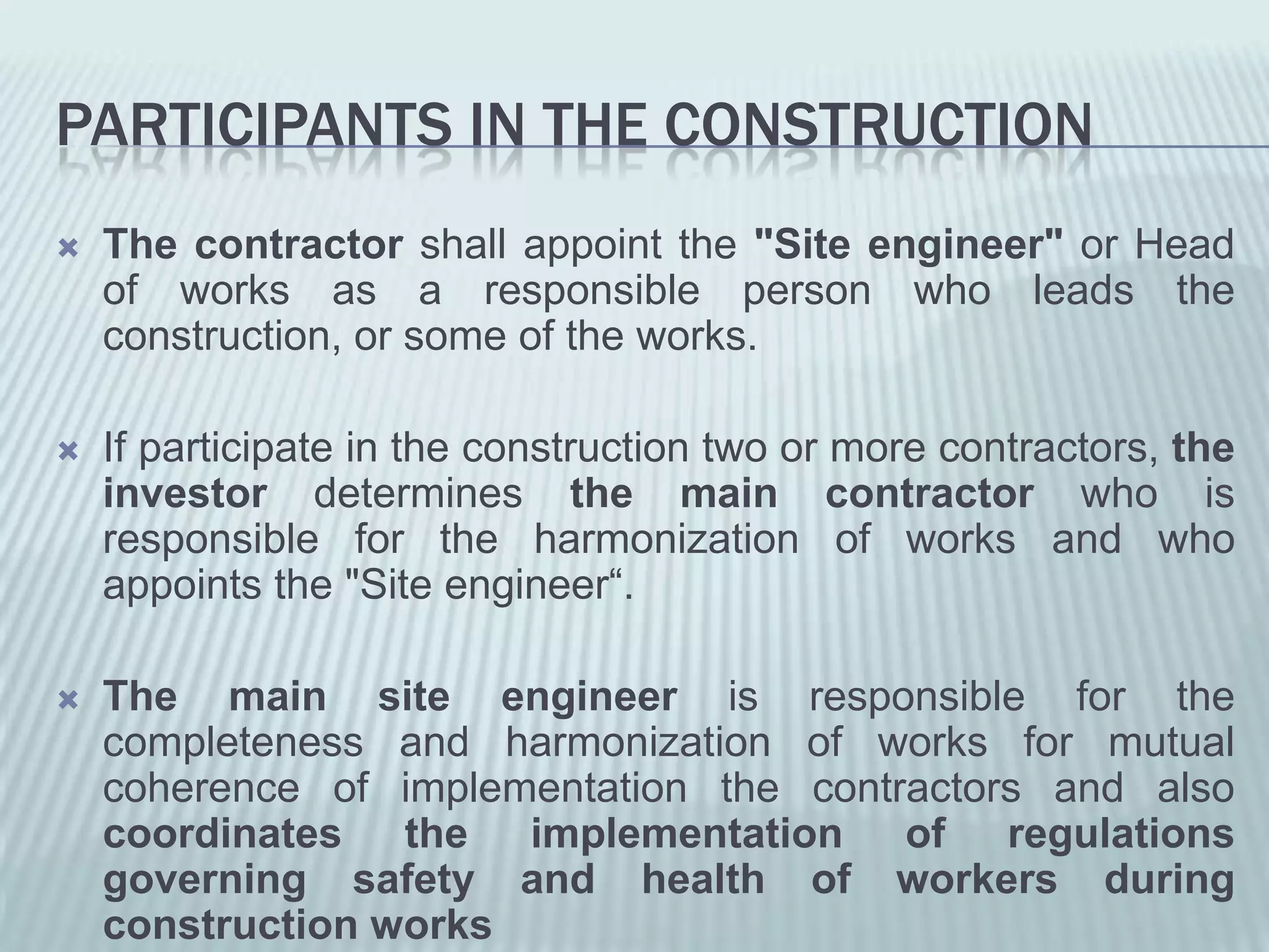 PARTICIPANTS IN THE CONSTRUCTION
   The contractor shall appoint the "Site engineer" or Head
    of works as a responsible person who leads the
    construction, or some of the works.

   If participate in the construction two or more contractors, the
    investor determines the main contractor who is
    responsible for the harmonization of works and who
    appoints the "Site engineer“.

   The main site engineer is responsible for the
    completeness and harmonization of works for mutual
    coherence of implementation the contractors and also
    coordinates the implementation of regulations
    governing safety and health of workers during
    construction works
 