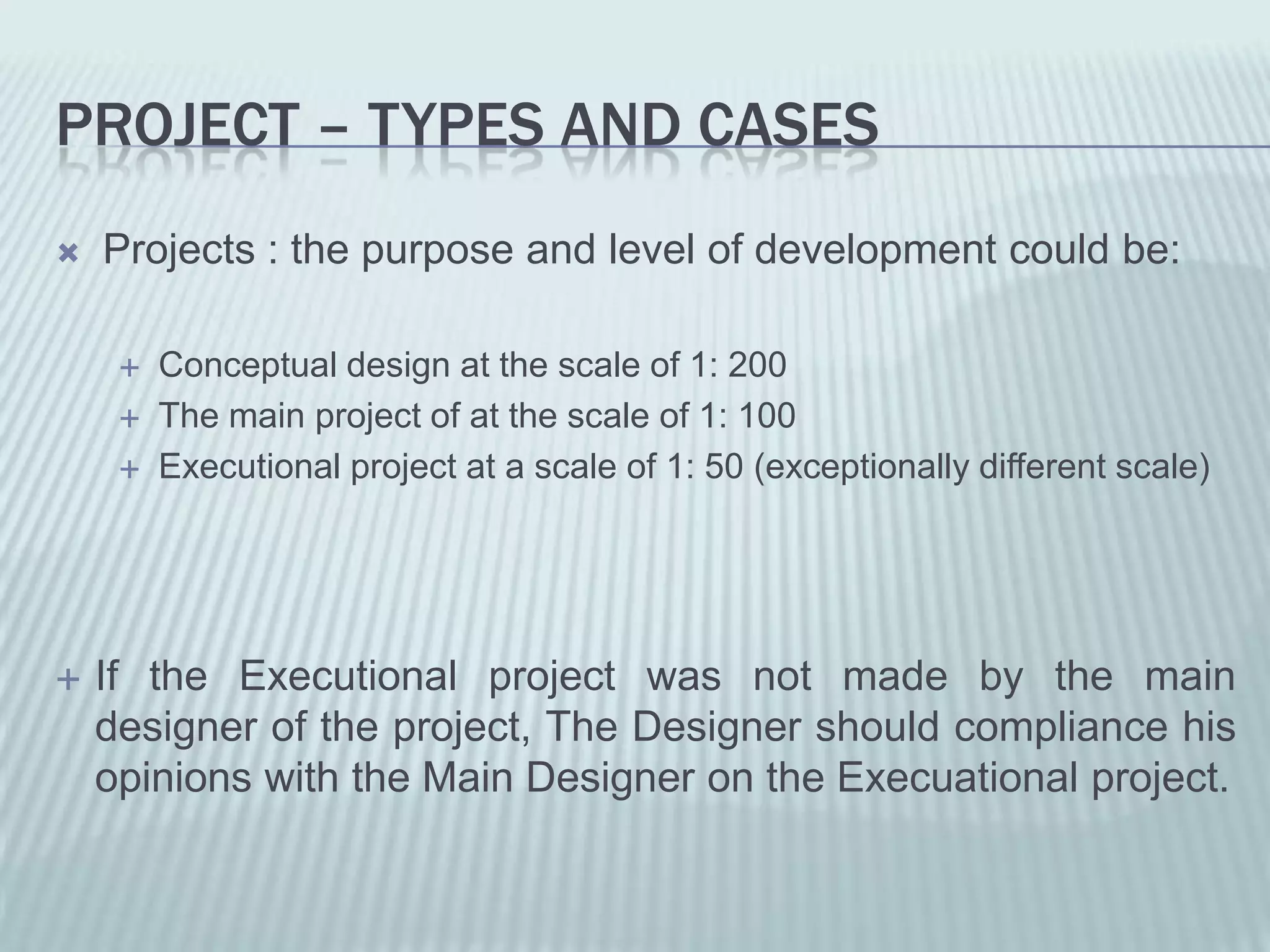 PROJECT – TYPES AND CASES
   Projects : the purpose and level of development could be:

        Conceptual design at the scale of 1: 200
        The main project of at the scale of 1: 100
        Executional project at a scale of 1: 50 (exceptionally different scale)




   If the Executional project was not made by the main
    designer of the project, The Designer should compliance his
    opinions with the Main Designer on the Execuational project.
 