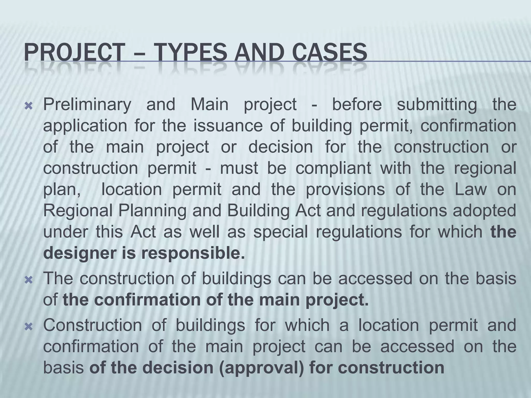PROJECT – TYPES AND CASES
   Preliminary and Main project - before submitting the
    application for the issuance of building permit, confirmation
    of the main project or decision for the construction or
    construction permit - must be compliant with the regional
    plan, location permit and the provisions of the Law on
    Regional Planning and Building Act and regulations adopted
    under this Act as well as special regulations for which the
    designer is responsible.
   The construction of buildings can be accessed on the basis
    of the confirmation of the main project.
   Construction of buildings for which a location permit and
    confirmation of the main project can be accessed on the
    basis of the decision (approval) for construction
 