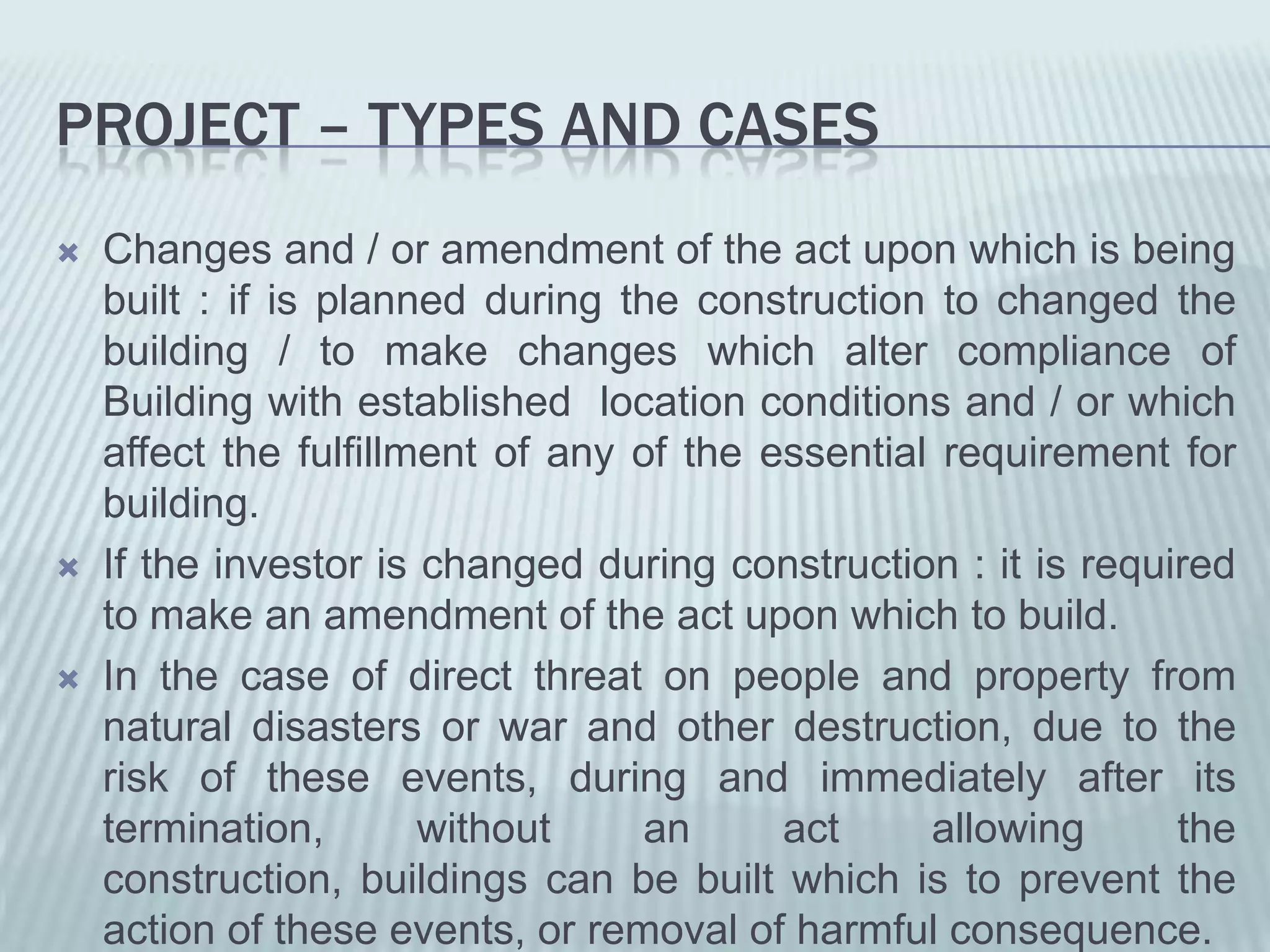 PROJECT – TYPES AND CASES
   Changes and / or amendment of the act upon which is being
    built : if is planned during the construction to changed the
    building / to make changes which alter compliance of
    Building with established location conditions and / or which
    affect the fulfillment of any of the essential requirement for
    building.
   If the investor is changed during construction : it is required
    to make an amendment of the act upon which to build.
   In the case of direct threat on people and property from
    natural disasters or war and other destruction, due to the
    risk of these events, during and immediately after its
    termination,       without    an      act     allowing      the
    construction, buildings can be built which is to prevent the
    action of these events, or removal of harmful consequence.
 