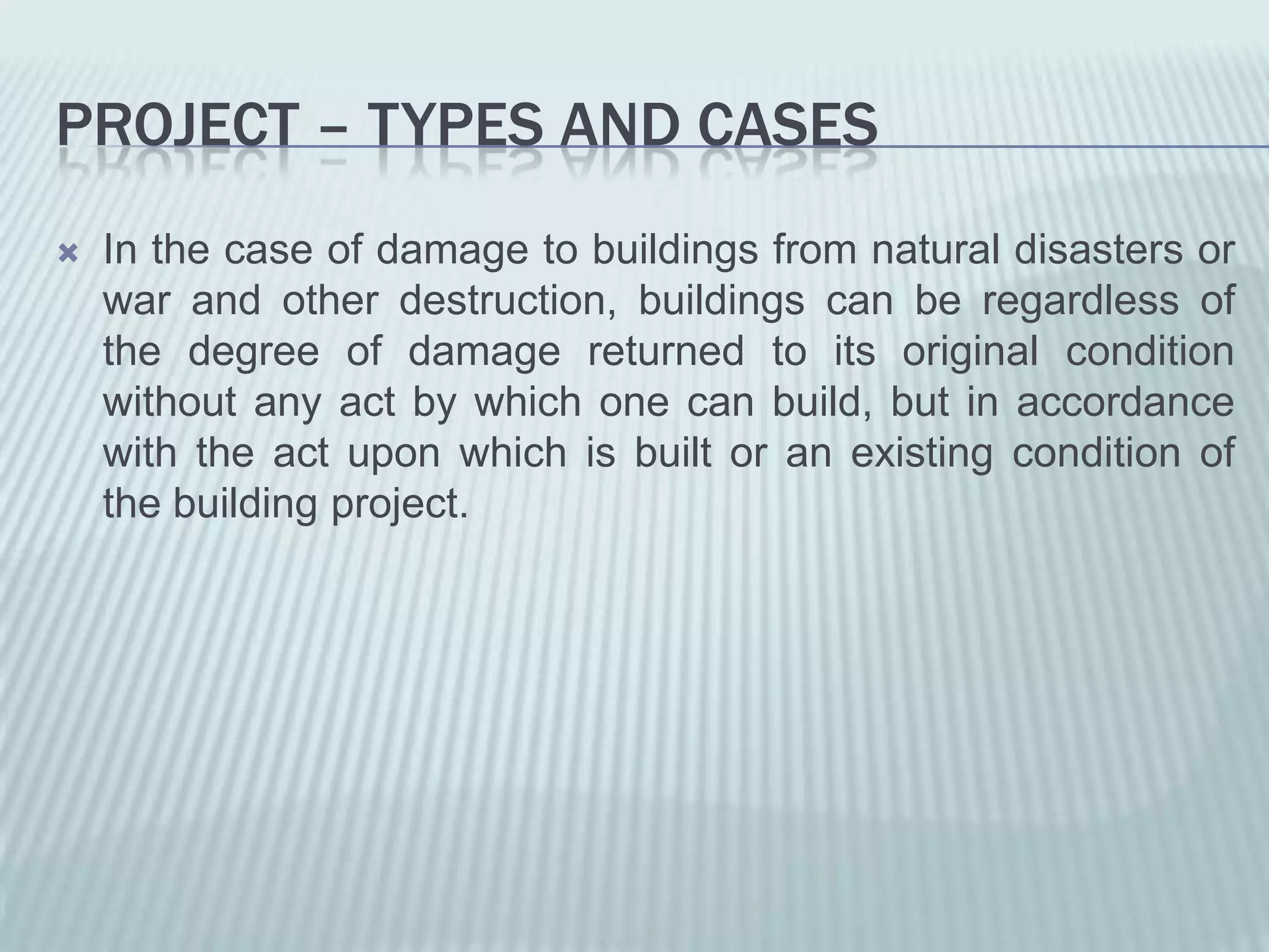 PROJECT – TYPES AND CASES
   In the case of damage to buildings from natural disasters or
    war and other destruction, buildings can be regardless of
    the degree of damage returned to its original condition
    without any act by which one can build, but in accordance
    with the act upon which is built or an existing condition of
    the building project.
 