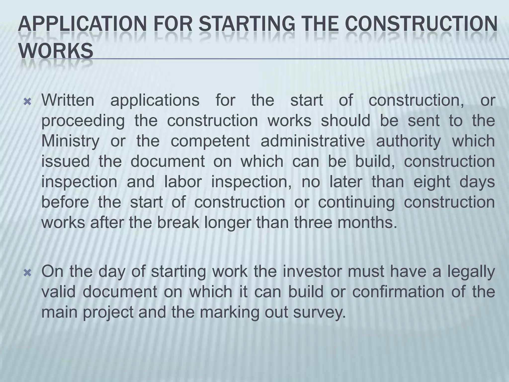 APPLICATION FOR STARTING THE CONSTRUCTION
WORKS

   Written applications for the start of construction, or
    proceeding the construction works should be sent to the
    Ministry or the competent administrative authority which
    issued the document on which can be build, construction
    inspection and labor inspection, no later than eight days
    before the start of construction or continuing construction
    works after the break longer than three months.

   On the day of starting work the investor must have a legally
    valid document on which it can build or confirmation of the
    main project and the marking out survey.
 