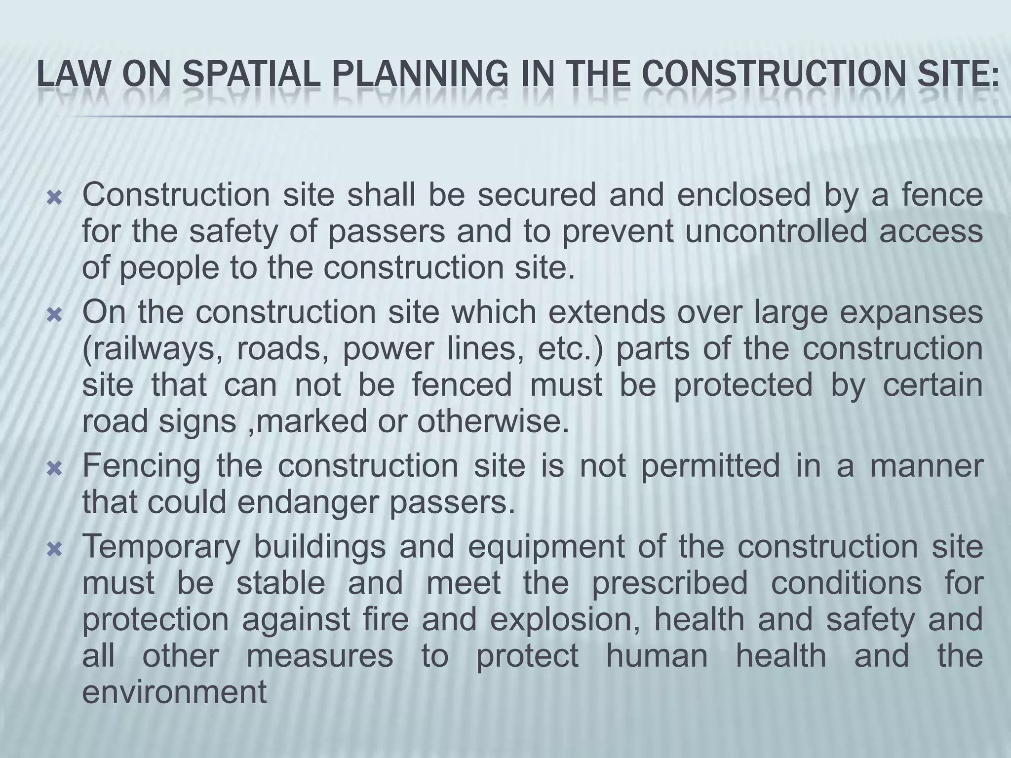 LAW ON SPATIAL PLANNING IN THE CONSTRUCTION SITE:


   Construction site shall be secured and enclosed by a fence
    for the safety of passers and to prevent uncontrolled access
    of people to the construction site.
   On the construction site which extends over large expanses
    (railways, roads, power lines, etc.) parts of the construction
    site that can not be fenced must be protected by certain
    road signs ,marked or otherwise.
   Fencing the construction site is not permitted in a manner
    that could endanger passers.
   Temporary buildings and equipment of the construction site
    must be stable and meet the prescribed conditions for
    protection against fire and explosion, health and safety and
    all other measures to protect human health and the
    environment
 