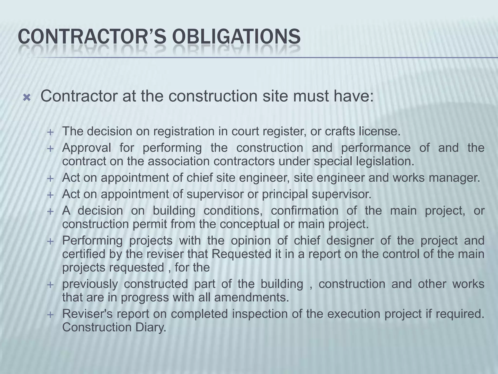 CONTRACTOR’S OBLIGATIONS

   Contractor at the construction site must have:

       The decision on registration in court register, or crafts license.
       Approval for performing the construction and performance of and the
        contract on the association contractors under special legislation.
       Act on appointment of chief site engineer, site engineer and works manager.
       Act on appointment of supervisor or principal supervisor.
       A decision on building conditions, confirmation of the main project, or
        construction permit from the conceptual or main project.
       Performing projects with the opinion of chief designer of the project and
        certified by the reviser that Requested it in a report on the control of the main
        projects requested , for the
       previously constructed part of the building , construction and other works
        that are in progress with all amendments.
       Reviser's report on completed inspection of the execution project if required.
        Construction Diary.
 