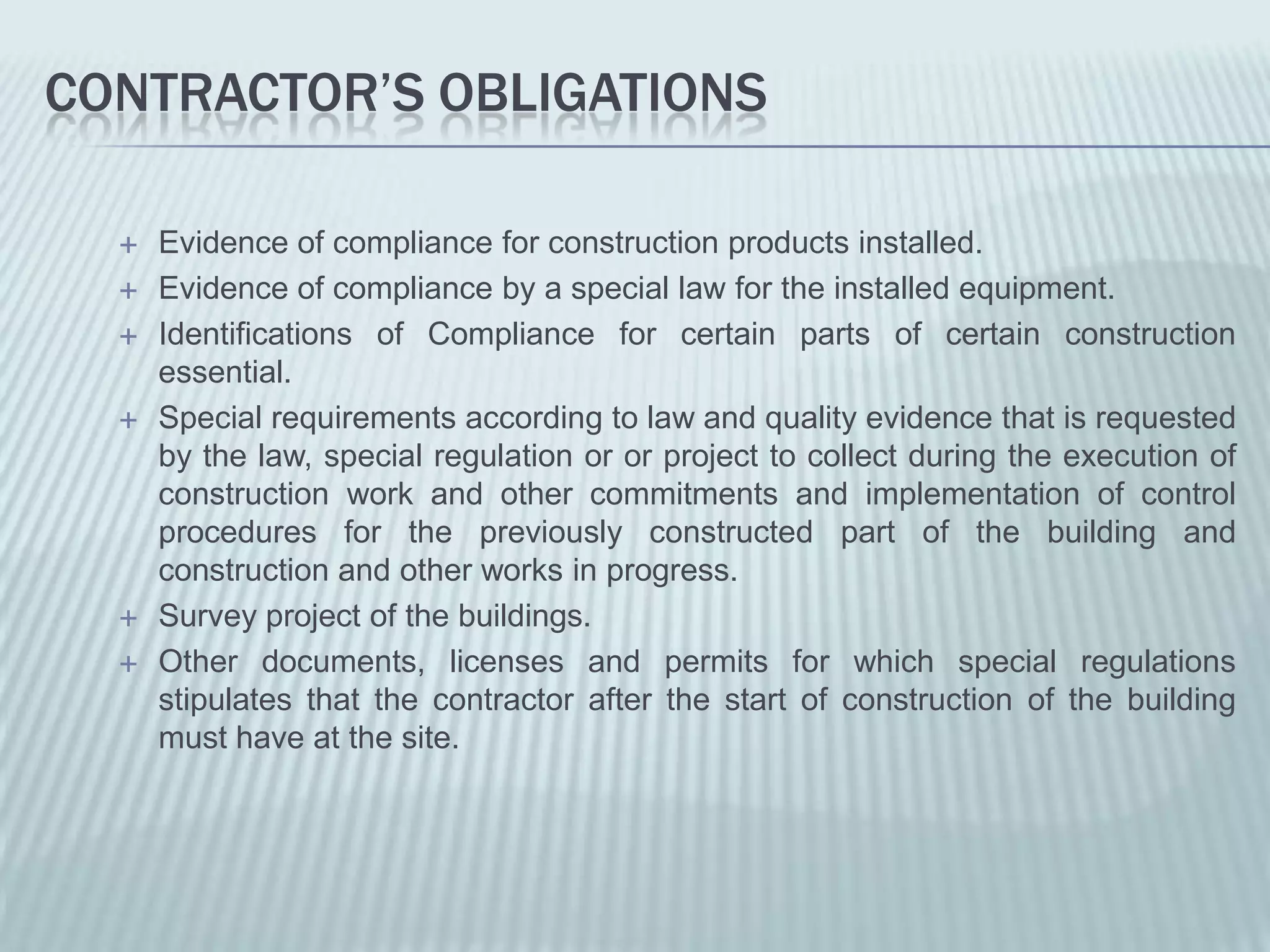 CONTRACTOR’S OBLIGATIONS

     Evidence of compliance for construction products installed.
     Evidence of compliance by a special law for the installed equipment.
     Identifications of Compliance for certain parts of certain construction
      essential.
     Special requirements according to law and quality evidence that is requested
      by the law, special regulation or or project to collect during the execution of
      construction work and other commitments and implementation of control
      procedures for the previously constructed part of the building and
      construction and other works in progress.
     Survey project of the buildings.
     Other documents, licenses and permits for which special regulations
      stipulates that the contractor after the start of construction of the building
      must have at the site.
 