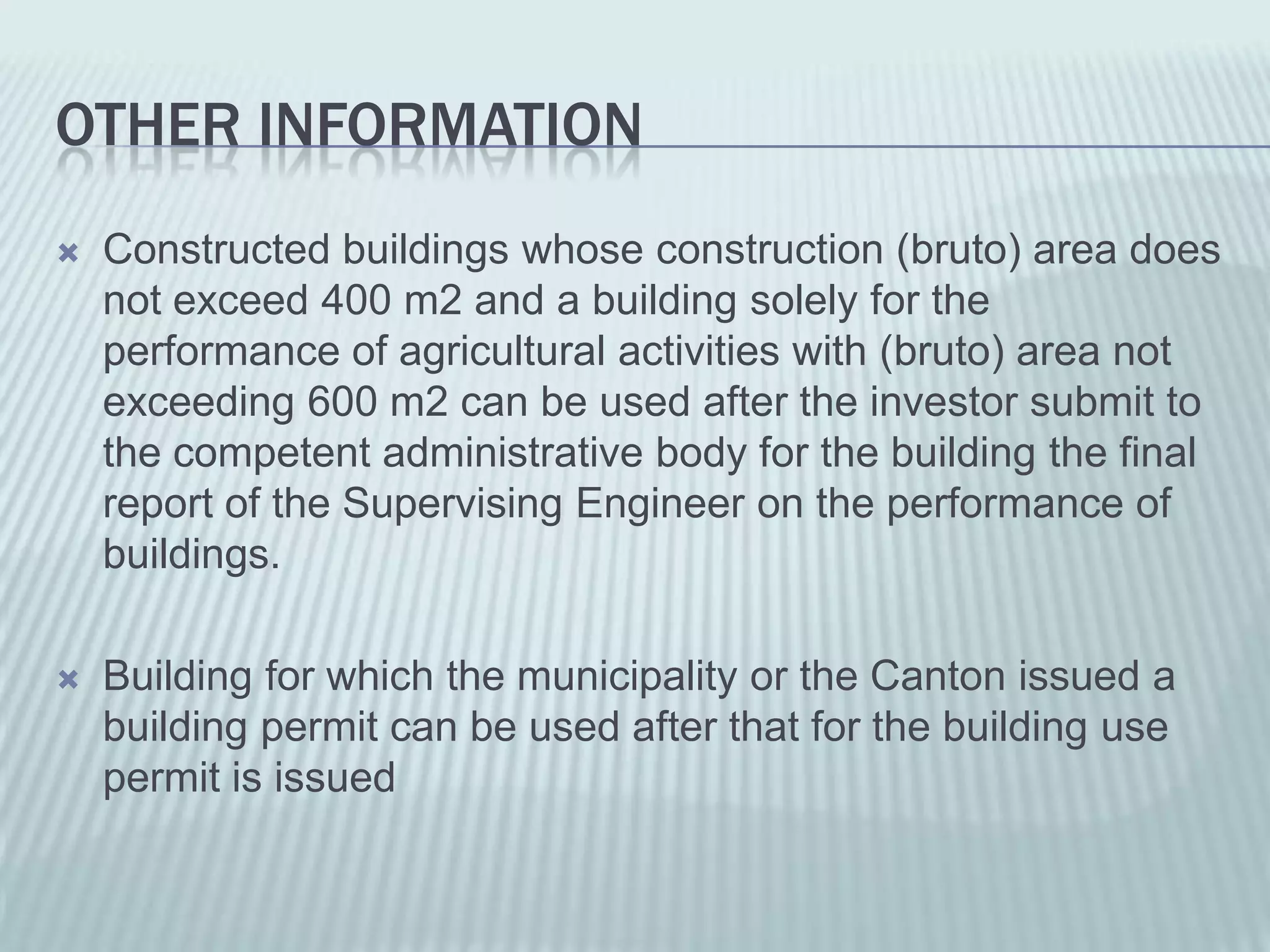 OTHER INFORMATION
   Constructed buildings whose construction (bruto) area does
    not exceed 400 m2 and a building solely for the
    performance of agricultural activities with (bruto) area not
    exceeding 600 m2 can be used after the investor submit to
    the competent administrative body for the building the final
    report of the Supervising Engineer on the performance of
    buildings.

   Building for which the municipality or the Canton issued a
    building permit can be used after that for the building use
    permit is issued
 