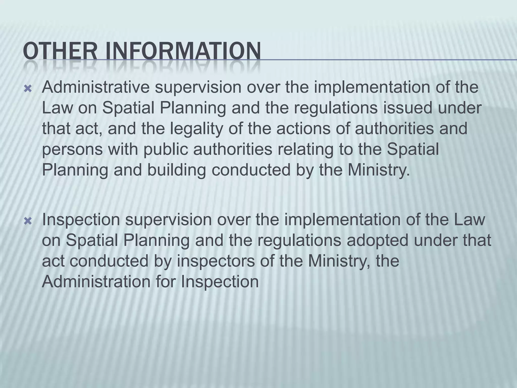 OTHER INFORMATION
   Administrative supervision over the implementation of the
    Law on Spatial Planning and the regulations issued under
    that act, and the legality of the actions of authorities and
    persons with public authorities relating to the Spatial
    Planning and building conducted by the Ministry.

   Inspection supervision over the implementation of the Law
    on Spatial Planning and the regulations adopted under that
    act conducted by inspectors of the Ministry, the
    Administration for Inspection
 