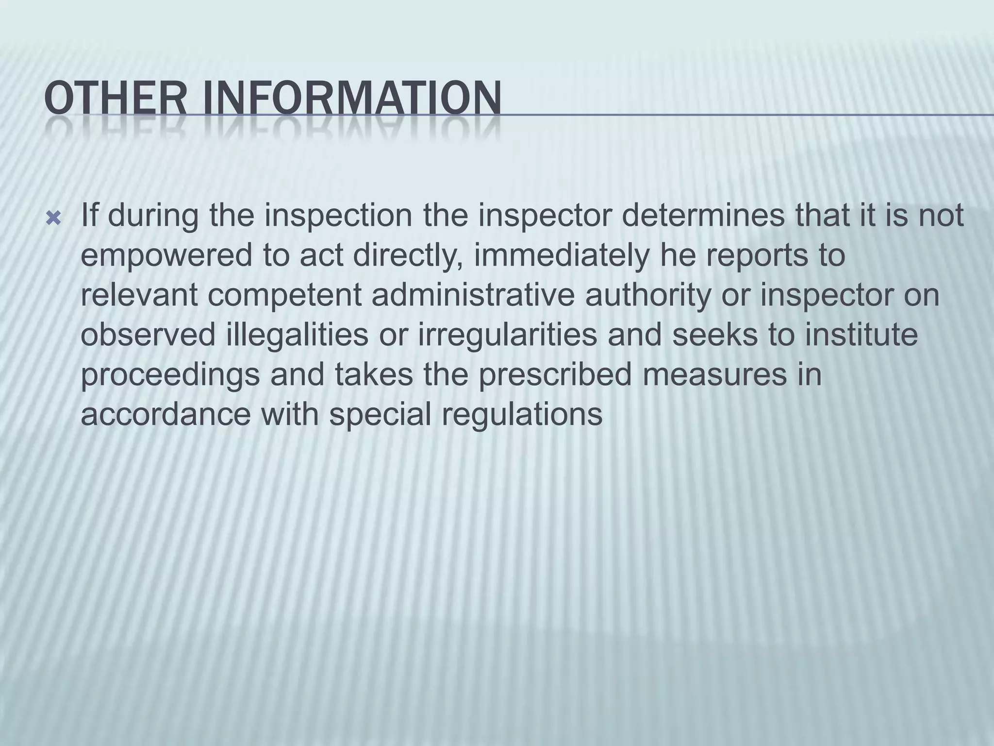 OTHER INFORMATION

   If during the inspection the inspector determines that it is not
    empowered to act directly, immediately he reports to
    relevant competent administrative authority or inspector on
    observed illegalities or irregularities and seeks to institute
    proceedings and takes the prescribed measures in
    accordance with special regulations
 