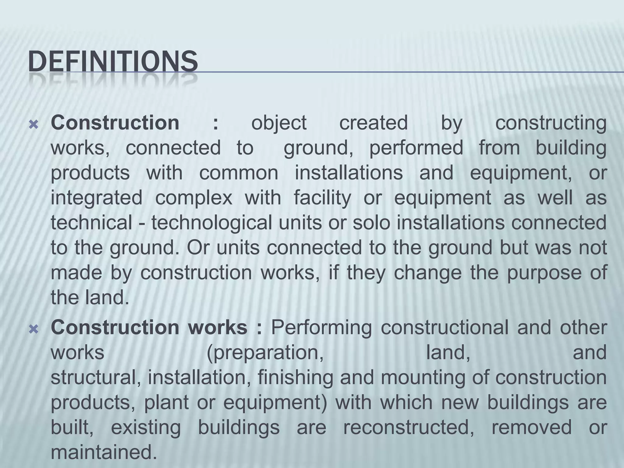 DEFINITIONS
   Construction        :    object     created   by    constructing
    works, connected to ground, performed from building
    products with common installations and equipment, or
    integrated complex with facility or equipment as well as
    technical - technological units or solo installations connected
    to the ground. Or units connected to the ground but was not
    made by construction works, if they change the purpose of
    the land.
   Construction works : Performing constructional and other
    works              (preparation,            land,           and
    structural, installation, finishing and mounting of construction
    products, plant or equipment) with which new buildings are
    built, existing buildings are reconstructed, removed or
    maintained.
 