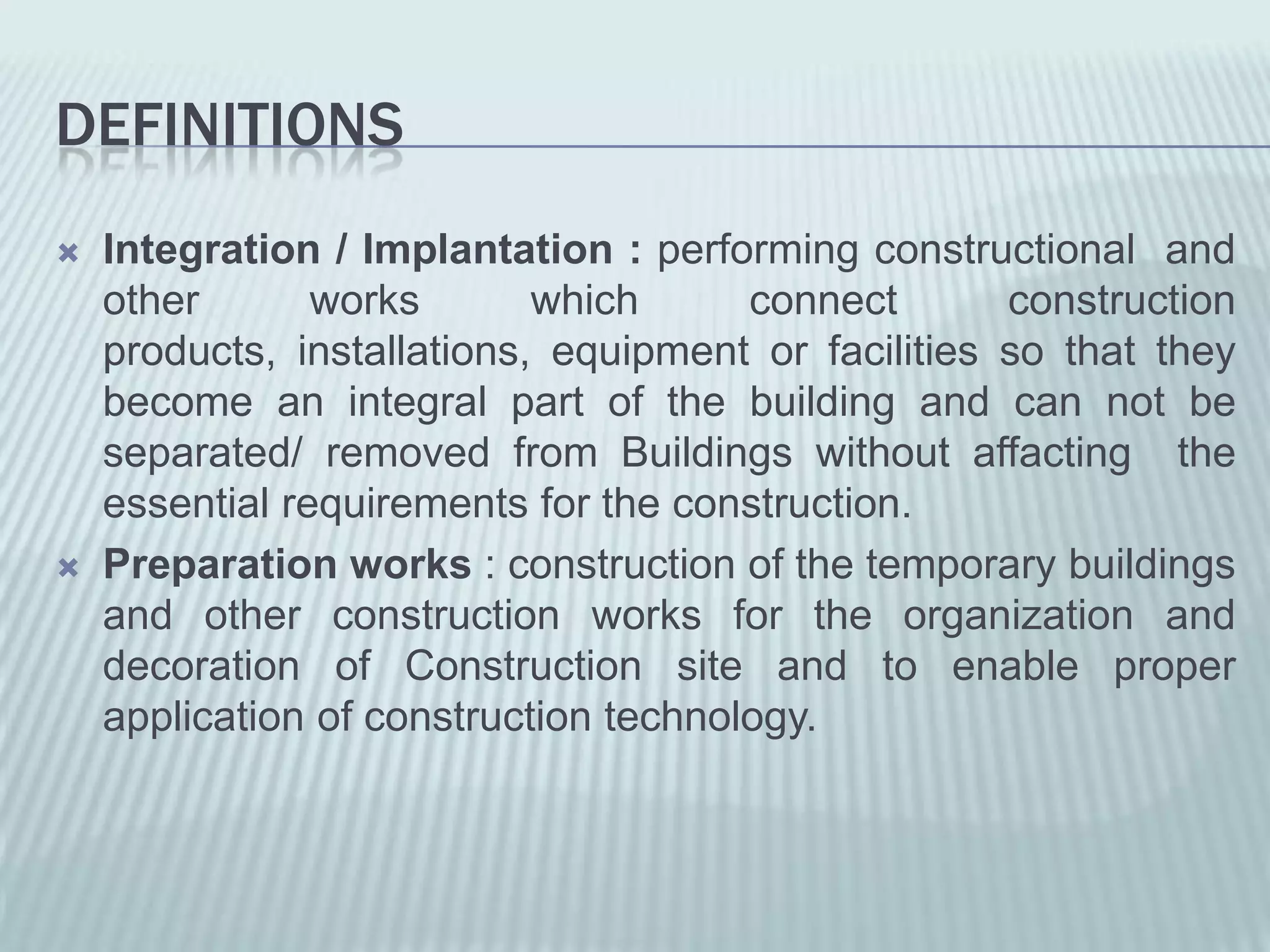 DEFINITIONS
   Integration / Implantation : performing constructional and
    other       works       which      connect       construction
    products, installations, equipment or facilities so that they
    become an integral part of the building and can not be
    separated/ removed from Buildings without affacting the
    essential requirements for the construction.
   Preparation works : construction of the temporary buildings
    and other construction works for the organization and
    decoration of Construction site and to enable proper
    application of construction technology.
 