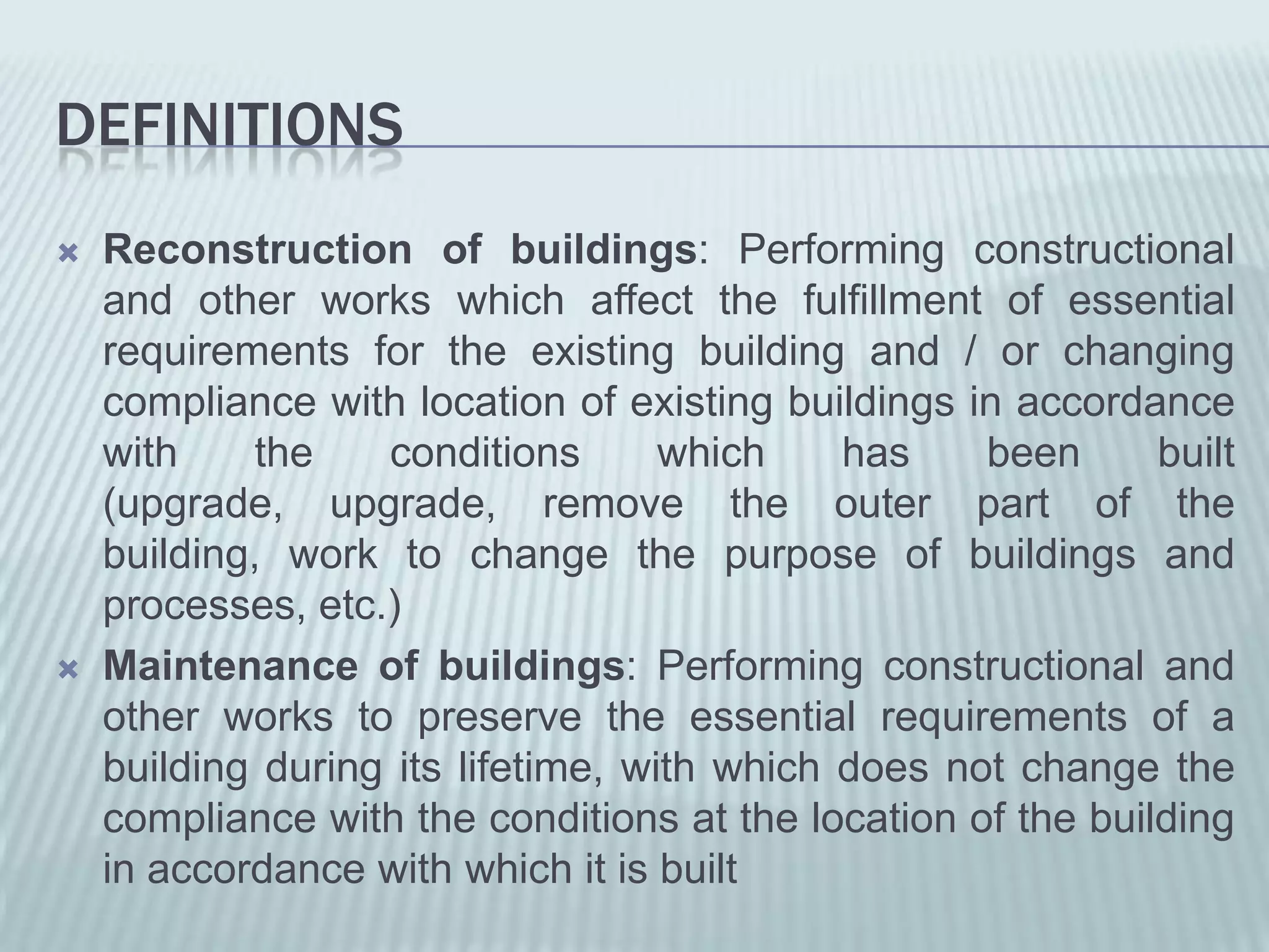 DEFINITIONS
   Reconstruction of buildings: Performing constructional
    and other works which affect the fulfillment of essential
    requirements for the existing building and / or changing
    compliance with location of existing buildings in accordance
    with    the    conditions       which    has    been      built
    (upgrade, upgrade, remove the outer part of the
    building, work to change the purpose of buildings and
    processes, etc.)
   Maintenance of buildings: Performing constructional and
    other works to preserve the essential requirements of a
    building during its lifetime, with which does not change the
    compliance with the conditions at the location of the building
    in accordance with which it is built
 
