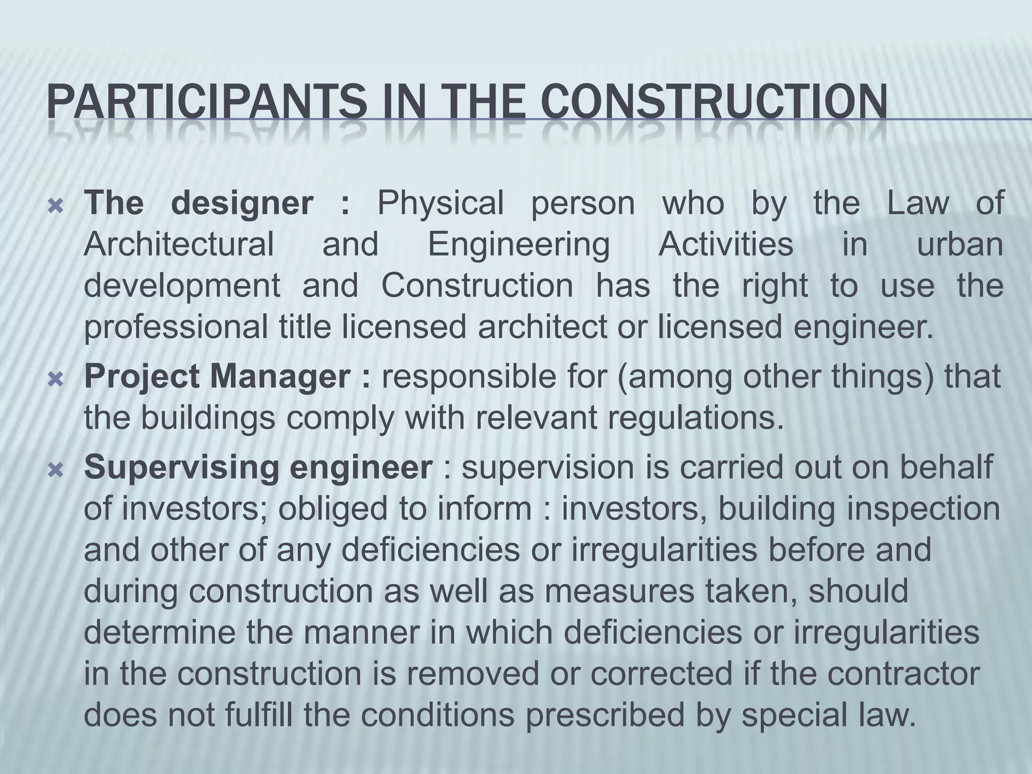 PARTICIPANTS IN THE CONSTRUCTION
   The designer : Physical person who by the Law of
    Architectural and Engineering Activities in urban
    development and Construction has the right to use the
    professional title licensed architect or licensed engineer.
   Project Manager : responsible for (among other things) that
    the buildings comply with relevant regulations.
   Supervising engineer : supervision is carried out on behalf
    of investors; obliged to inform : investors, building inspection
    and other of any deficiencies or irregularities before and
    during construction as well as measures taken, should
    determine the manner in which deficiencies or irregularities
    in the construction is removed or corrected if the contractor
    does not fulfill the conditions prescribed by special law.
 