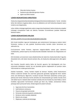 Elkarrekin bizitzen ikastea
                Ikaslearen giza alderdiak garatzen ikastea
                Egiten eta ekiten ikastea

LEHEN HEZKUNTZAKO ORDUTEGIA

Hezkuntza-etapaarloetanbanatzeaketaordutegiaarlohorietaramoldatzeakarlo horiek lantzeko
behar den denbora mugatzea dakar, eta ez du aldebatera utzi nahi hezkuntza-etaparen izaera
orokorra eta integratzailea.

Lehen zikloko ordutegia egokitzeko aukera izango dute ikastetxeek; betiere,hezkuntza-etapako
ordutegia errespetatzen bada eta dekretu honetako IV.eranskinean jasotako helburuak
betetzen badira.

LEHEN HEZKUNTZAKO ARLOAK

NATURA, GIZARTE ETA KULTURA INGURUNEAREN EZAGUERA

Arlo honek darabilen ingurune kontzeptuak, giza existentziaren testuingurua osatzen duten
fenomeno multzoa ez ezik, gizakiek fenomeno-multzo horrekin duten harremana ere
adierazten du.

Curriculumaren marko honetan, ingurunea ezagutza-objektu izateaz gain, elementu
motibatzailea, jardute-esparrua eta ikaskuntzarako baliabide indartzaile eta integratzailea ere
bada.

Arlo honetako curriculumaren izaera diziplinartekoa da nabarmen; ikaskuntzek elkarri lagundu
diezaiotela lortu nahi duten loturak ezartzen ditu, eta ikaskuntza adierazgarriaren alde egiten
du.

Arlo honetan, bereziki aztertu behar da haurrek, egunero, bai teknologiazko zein ikus-
entzunezko baliabideen eskutik, bai eta bestelako gizarte eragileetatik ere jasotzen duten
informazioak zer-nolako garrantzia duen.

Edukiak hautatzeko , hortaz, hainbat irizpide du kontuan. Hasteko, Lehen Hezkuntzaren
helburu orokorrak lortzeko eta oinarrizko gaitasunak garatzeko lagungarriak diren edukiei
eman zaie lehentasuna. Bigarrenik, munduari buruzko informazio askotarikoa sortzeaz gain,
jakintza-arlo honek informazio horiek ulertzeko eta interpretatzeko gai izateko tresnak eman
nahi dizkie haurrei. Edukiak eduki multzotan antolatu dira eta honako hau dute helburu: beren
hurbileko inguruarekin harremanean aritzeko gai diren eta, halaber, kontzientzia kritikoz
jardungo duten pertsonak heztea. Ondorengoak dira eduki multzoak:

    1.   Ingurunea eta hura iraunaraztea
    2.   Izaki bizidunen aniztasuna
    3.   Osasuna eta garapen pertsonala
    4.   Pertsonak, kulturak eta gizarte-antolakuntza
    5.   Denboran zehar izandako aldaketak
    6.   Materia eta energia
    7.   Objektuak, makinak eta teknologia
 