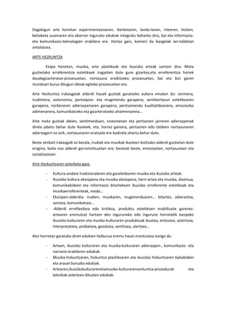 Dagokigun arlo honetan esperimentazioaren, ikerketaren, landa-lanen, irteeren, bisiten,
behaketa zuzenaren eta abarren inguruko edukiak integratu beharko dira, bai eta informazio-
eta komunikazio-teknologien erabilera ere. Hortaz gain, komeni da ikasgelak lan-taldetan
antolatzea.

ARTE HEZKUNTZA

        Etapa honetan, musika, arte plastikoak eta ikusizko arteak sartzen dira. Mota
guztietako erreferentzia estetikoek iragazten dute gure gizartea,eta erreferentzia horiek
daudegizarteratze-prozesuetan, nortasuna eraikitzeko prozesuetan, bai eta bizi garen
munduari buruz ditugun ideiak egiteko prozesuetan ere.

Arte Hezkuntza irakasgaiak alderdi hauek guztiak garatzeko aukera ematen du: sormena,
irudimena, autonomia, pertzepzio- eta mugimendu garapena, sentikortasun estetikoaren
garapena, norberaren adierazpenaren garapena, pentsamendu kualitatiboarena, emoziozko
adimenarena, komunikatzeko eta gizarteratzeko ahalmenarena...

Arte mota guztiak ideien, sentimenduen, sinesmenen eta pertsonen jarreren adierazpenak
direla jabetu behar dute ikasleek, eta, horrez gainera, pertsonen edo taldeen nortasunaren
adierazgarri ez ezik, nortasunaren eratzaile ere badirela ohartu behar dute.

Beste zenbait irakasgaik ez bezala, irudiek eta musikak ikasleen bizitzako alderdi guztietan dute
eragina, baita oso alderdi garrantzitsuetan ere; besteak beste, emozioetan, nortasunean eta
sozializazioan.

Arte Hezkuntzaren azterketa-gaia:

        -   Kultura-ondare tradizionalaren eta garaikidearen musika eta ikusizko arteak.
        -   Ikusizko kultura-ekoizpena eta musika-ekoizpena, herri-artea eta musika, diseinua,
            komunikabideen eta informazio bitartekoen ikusizko erreferente estetikoak eta
            musikaerreferenteak, moda...
        -   Ekoizpen-alderdia: irudien, musikaren, mugimenduaren... bitartez, adieraztea,
            sortzea, komunikatzea...
        -   -Alderdi erreflexiboa edo kritikoa, produktu estetikoen erabiltzaile garenez:
            artearen eremutzat hartzen den inguruneko edo ingurune horretatik kanpoko
            ikusizko kulturaren eta musika-kulturaren produktuak ikustea, entzutea, aztertzea,
            interpretatzea, probatzea, gozatzea, sentitzea, ulertzea...

Alor horretan garatuko diren edukien helburua eremu hauei erantzutea izango da:

        -   Arteen, ikusizko kulturaren eta musika-kulturaren adierazpen-, komunikazio- eta
            narrazio-erabileren edukiak.
        -   Musika-hizkuntzaren, hizkuntza plastikoaren eta ikusizko hizkuntzaren baliabideei
            eta arauei buruzko edukiak.
        -   Artearen,ikusizkokulturarenetamusika-kulturarensorkuntza-prozedurak           eta
            teknikak aztertzen dituzten edukiak.
 