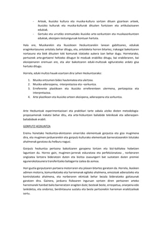 -   Arteak, ikusizko kultura eta musika-kultura sortzen dituen gizartean arteek,
            ikusizko kulturak eta musika-kulturak dituzten funtzioen eta artikulazioaren
            edukiak.
        -   Gertuko eta urrutiko eremuetako ikusizko arte-sorkuntzen eta musikasorkuntzen
            edukiak, ekoizpen-testuinguruak kontuan hartuta.

Hala ere, Musikarekin eta Ikusizkoen Hezkuntzarekin lanean gabiltzanez, edukiak
eraginkortasunez antolatu behar ditugu, eta, antolaketa horren bitartez, irakasgai bakoitzaren
nortasuna eta biek dituzten toki komunak islatzeko aukera izan behar dugu. Horretarako,
pertsonek arte-gertaerei heltzeko ditugun bi moduak erabiliko ditugu, bai erabileraren, bai
ekoizpenaren eremuan ere, eta alor bakoitzaren eduki-multzoak egituratzeko ardatz gisa
hartuko ditugu.

Horrela, eduki multzo hauek ezartzen dira Lehen Hezkuntzarako:

    1. Musika entzumen bidez hautematea eta ulertzea.
    2. Musika-adierazpena, -interpretazioa eta –sorkuntza.
    3. Erreferente plastikoen eta ikusizko erreferenteen ulermena, pertzepzioa eta
       interpretazioa.
    4. Arte plastikoen eta ikusizko arteen ekoizpena, adierazpena eta sorkuntza.



Arte Hezkuntzak esperimentazioari eta praktikari tarte zabala utziko dioten metodologia-
proposamenak irakatsi behar ditu, eta arte-hizkuntzen baliabide teknikoak eta adierazpen-
baliabideak erabili.

GORPUTZ HEZKUNTZA

Eremu honetako hezkuntza-ekintzaren oinarrizko elementuak gorputza eta giza mugimena
dira, eta mugimen-jarduerarekin eta gorputz-kulturako elementuak barneratzearekin lotutako
ahalmenak garatzea du helburu nagusi.

Gorputz hezkuntza pertsona bakoitzaren garapena lortzen eta bizi-kalitatea hobetzen
laguntzen du. Horrez gain, mugimen-jarrerak eskuratzea eta perfekzionatzea , norberaren
ongizatea lortzera bideratzen duten eta bizitza osasungarri bat sustatzen duten premiei
egunerokotasunera transferitzeko baliagarria izatea da asmoa.

Hori guztia gorputzaren portaera motorraren eta jolasen bitartez garatzen da. Horrela, ikasleen
adimen motorra, komunikatzeko eta harremanak egiteko ahalmena, emozioak adierazteko eta
kontrolatzeko ahalmena, eta norberaren ekintzak behar bezala bideratzeko gaitasunak
garatzen dira. Gainera, jarduera fisikoaren inguruan sortzen diren pertsonen arteko
harremanek hainbat balio barneratzen eragiten dute; besteak beste, errespetua, onarpena edo
lankidetza, eta ondorioz, berdintasuna sustatu eta beste pertsonekin harreman eraikitzaileak
sortu.
 