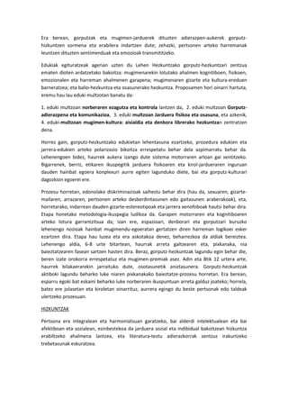 Era berean, gorputzak eta mugimen-jarduerek dituzten adierazpen-aukerek gorputz-
hizkuntzen sormena eta erabilera indartzen dute; zehazki, pertsonen arteko harremanak
leuntzen dituzten sentimenduak eta emozioak transmititzeko.

Edukiak egituratzeak agerian uzten du Lehen Hezkuntzako gorputz-hezkuntzari zentzua
ematen dioten ardatzetako bakoitza: mugimenarekin lotutako ahalmen kognitiboen, fisikoen,
emozionalen eta harreman ahalmenen garapena; mugimenaren gizarte eta kultura-ereduen
barneratzea; eta balio-hezkuntza eta osasunerako hezkuntza. Proposamen hori oinarri hartuta,
eremu hau lau eduki multzotan banatu da:

1. eduki multzoan norberaren ezagutza eta kontrola lantzen da, 2. eduki multzoan Gorputz-
adierazpena eta komunikazioa, 3. eduki multzoan Jarduera fisikoa eta osasuna, eta azkenik,
4. eduki-multzoan mugimen-kultura: aisialdia eta denbora librerako hezkuntzan zentratzen
dena.

Horrez gain, gorputz-hezkuntzako edukietan lehentasuna ezartzeko, prozedura edukien eta
jarrera-edukien arteko polarizazio bikoitza errespetatu behar dela azpimarratu behar da.
Lehenengoen bidez, haurrek aukera izango dute sistema motorraren arloan gai sentitzeko.
Bigarrenek, berriz, etikaren ikuspegitik jarduera fisikoaren eta kirol-jardueraren inguruan
dauden hainbat egoera konplexuri aurre egiten lagunduko diete, bai eta gorputz-kulturari
dagozkion egoerei ere.

Prozesu horretan, edonolako diskriminazioak saihestu behar dira (hau da, sexuaren, gizarte-
mailaren, arrazaren, pertsonen arteko desberdintasunen edo gaitasunen araberakoak), eta,
horretarako, indarrean dauden gizarte-estereotipoak eta jarrera xenofoboak hautsi behar dira.
Etapa honetako metodologia-ikuspegia ludikoa da. Garapen motorraren eta kognitiboaren
arteko lotura garrantzitsua da; izan ere, espazioari, denborari eta gorputzari buruzko
lehenengo nozioak hainbat mugimendu-egoeratan gertatzen diren harreman logikoei esker
ezartzen dira. Etapa hau luzea eta era askotakoa denez, beharrezkoa da aldiak bereiztea.
Lehenengo aldia, 6-8 urte bitartean, haurrak arreta galtzearen eta, pixkanaka, nia
baieztatzearen fasean sartzen hasten dira. Beraz, gorputz-hezkuntzak lagundu egin behar die,
beren izate orokorra errespetatuz eta mugimen-premiak asez. Adin eta 8tik 12 urtera arte,
haurrek bilakaerarekin jarraituko dute, osotasunetik aniztasunera. Gorputz-hezkuntzak
aktiboki lagundu beharko luke niaren pixkanakako baieztatze-prozesu horretan. Era berean,
esparru egoki bat eskaini beharko luke norberaren ikuspuntuan arreta galduz joateko; horrela,
batez ere jolasetan eta kiroletan oinarrituz, aurrera egingo du beste pertsonak edo taldeak
ulertzeko prozesuan.

HIZKUNTZAK

Pertsona era integralean eta harmoniatsuan garatzeko, bai alderdi intelektualean eta bai
afektiboan eta sozialean, ezinbestekoa da jarduera sozial eta indibidual bakoitzean hizkuntza
erabiltzeko ahalmena lantzea, eta literatura-testu adierazkorrak zentzuz irakurtzeko
trebetasunak eskuratzea.
 