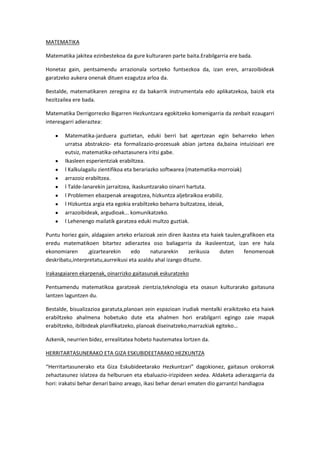 MATEMATIKA

Matematika jakitea ezinbestekoa da gure kulturaren parte baita.Erabilgarria ere bada.

Honetaz gain, pentsamendu arrazionala sortzeko funtsezkoa da, izan eren, arrazoibideak
garatzeko aukera onenak dituen ezagutza arloa da.

Bestalde, matematikaren zeregina ez da bakarrik instrumentala edo aplikatzekoa, baizik eta
hezitzailea ere bada.

Matematika Derrigorrezko Bigarren Hezkuntzara egokitzeko komenigarria da zenbait ezaugarri
interesgarri adieraztea:

        Matematika-jarduera guztietan, eduki berri bat agertzean egin beharreko lehen
        urratsa abstrakzio- eta formalizazio-prozesuak abian jartzea da,baina intuizioari ere
        eutsiz, matematika-zehaztasunera iritsi gabe.
        Ikasleen esperientziak erabiltzea.
        l Kalkulagailu zientifikoa eta berariazko softwarea (matematika-morroiak)
        arrazoiz erabiltzea.
        l Talde-lanarekin jarraitzea, ikaskuntzarako oinarri hartuta.
        l Problemen ebazpenak areagotzea, hizkuntza aljebraikoa erabiliz.
        l Hizkuntza argia eta egokia erabiltzeko beharra bultzatzea, ideiak,
        arrazoibideak, argudioak... komunikatzeko.
        l Lehenengo mailatik garatzea eduki multzo guztiak.

Puntu horiez gain, aldagaien arteko erlazioak zein diren ikastea eta haiek taulen,grafikoen eta
eredu matematikoen bitartez adieraztea oso baliagarria da ikasleentzat, izan ere hala
ekonomiaren      ,gizartearekin     edo     naturarekin     zerikusia    duten     fenomenoak
deskribatu,interpretatu,aurreikusi eta azaldu ahal izango dituzte.

Irakasgaiaren ekarpenak, oinarrizko gaitasunak eskuratzeko

Pentsamendu matematikoa garatzeak zientzia,teknologia eta osasun kulturarako gaitasuna
lantzen laguntzen du.

Bestalde, bisualizazioa garatuta,planoan zein espazioan irudiak mentalki eraikitzeko eta haiek
erabiltzeko ahalmena hobetuko dute eta ahalmen hori erabilgarri egingo zaie mapak
erabiltzeko, ibilbideak planifikatzeko, planoak diseinatzeko,marrazkiak egiteko…

Azkenik, neurrien bidez, errealitatea hobeto hautematea lortzen da.

HERRITARTASUNERAKO ETA GIZA ESKUBIDEETARAKO HEZKUNTZA

“Herritartasunerako eta Giza Eskubideetarako Hezkuntzari” dagokionez, gaitasun orokorrak
zehaztasunez islatzea da helburuen eta ebaluazio-irizpideen xedea. Aldaketa adierazgarria da
hori: irakatsi behar denari baino areago, ikasi behar denari ematen dio garrantzi handiagoa
 