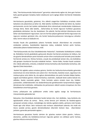 Hala, “Herritartasunerako Hezkuntzaren” garrantzia nabarmendu egiten da, bere gain hartzen
baitu gizarte-garapen konplexu baten eskakizunei aurre egingo dieten herritarrak trebatzeko
ardura

Herritartasuna gauzatzeko, gutxienez, hiru alderdi osagarritan bizikidetza erraztuko duten
balioetara eta jokaeretara jo behar da. Alde batetik, hurbilketa teoriko bat behar da, ikasleei
pentsamendu zorrotz bat izateko nahitaezkoak diren elementuak menderatzeko trebetasuna
emango diena. Beste alde batetik, , beharrezkoa da horiek ingurune hurbilean gauzatzea
gizabidezko ekintzetan, hau da, ikastetxean. Eta azkenik, herritar-ekintzei lehentasuna eman
behar zaie ikastetxearen ingurunean. Izan ere herritar-jokaera gehienak familia-ingurunean eta
ingurune sozialean gertatzen dira, eta horiek hezkuntza-jardueraren testuingurua zehazten
dute, horren eskura ez badaude ere.

Honako hauek dira gizabidezko jokaera horietako batzuk: elkarrizketan eta arrazoizko
eztabaidan jardutea, ikaskideekiko begirunea izatea, erabakiak hartzen parte hartzea,
adostutako jokaera-kodeak betetzea, etab.

“Herritartasunerako eta Giza Eskubideetarako Hezkuntza”; ikastetxeko bizikidetzaren ardatza
da. Bizikidetza horrek gizabidezko gaitasunak dituzten herritarrak prestatzea du helburu, bai
eta gizarte demokratikoan parte hartzetik sortzen diren erantzukizunak hartzeko prest dauden
herritarrak sortzea ere. Ekintza horietan, arauak eta protokoloak lantzen dira, eta bizikidetza
edo garapen iraunkorrari buruzko erabakiak hartzen. Horien bidez, honako hauek sustatzen
dira: ideiak adieraztea, entzutea, erabakiak hartzea kontseilua edo ikastetxeko kontseilua, edo
Agenda 21eko batzordeak …

 ikasleei hitz egiteko aukera emateaz gainera, familiei eta hezkuntza-komunitateko gainerako
estamentuei ere eman beharko zaie aukera hori. Horretarako, ikastetxe osoan, segurtasun eta
maitasun-giroa sortu behar da, eta egitura demokratikoez eta parte hartzeko bideez baliatu.
Legeak ezarritakoez gainera -Eskola Kontseilua, esaterako-, badaude beste aukera batzuk ere;
adibidez, ikaslez osatutako gelako Parte hartzeko aukera ematen duen eta, halaber,
justiziarekin, solidaritatearekin eta desberdintasunak gainditzearekin konprometituta dagoen
demokrazia bat eraikitzeko, nahitaezkoa da pertsonaren alderdi soziala errespetuan eta Giza
Eskubideetan oinarrituta garatzea.

Eremu pribatuaren eta publikoaren arteko oreka egokia izango da herritartasuna
interpretatzeko gakoetako bat.

Batzuetan, Giza Eskubideak abstrakzio handiz lantzen dira. Hori ekiditeko, kasu konkretu eta
egiazkoetatik aritzea da asmoa. Beraz, arreta berezia jarri beharko da ikasketa-egoera
aproposak sortzeko orduan, metodologia eta teknika egokiak erabiliz, pertsona orok honako
hauek egin ahal ditzan: bere nortasuna edo nortasun askotarikoak aukeratu eta eraiki eta
lotura sozialak jorratu; gizarte demokratikoetan elkarrekin bizitzen ikasi, elkarrizketan
jarduten, gainerako pertsonekin egoten …

Herritartasuna gauzatzea honela ulertzen da :gizartea osatzen duten gizarte-, kultura-,
ekonomia-, politika eta bizikidetza-eremuen inguruko gaietan era aktiboan parte hartzea,
gizartea inklusio-eremutzat hartuz.
 