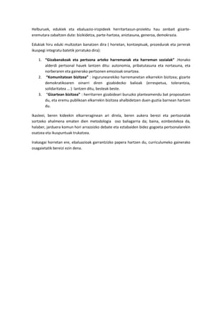 Helburuek, edukiek eta ebaluazio-irizpideek herritartasun-proiektu hau zenbait gizarte-
eremutara zabaltzen dute: bizikidetza, parte-hartzea, aniztasuna, generoa, demokrazia.

Edukiak hiru eduki multzotan banatzen dira ( horietan, kontzeptuak, prozedurak eta jarrerak
ikuspegi integratu batetik jorratuko dira):

   1. “Gizabanakoak eta pertsona arteko harremanak eta harreman sozialak” .Honako
      alderdi pertsonal hauek lantzen ditu: autonomia, pribatutasuna eta nortasuna, eta
      norberaren eta gainerako pertsonen emozioak onartzea.
   2. “Komunitatean bizitzea” : ingurunearekiko harremanetan elkarrekin bizitzea; gizarte
      demokratikoaren oinarri diren gizabidezko balioak (errespetua, tolerantzia,
      solidaritatea … ) lantzen ditu, besteak beste.
   3. “Gizartean bizitzea” : herritarren gizabideari buruzko planteamendu bat proposatzen
      du, eta eremu publikoan elkarrekin bizitzea ahalbidetzen duen guztia barnean hartzen
      du.

Ikasleei, beren kideekin elkarreraginean ari direla, beren aukera berezi eta pertsonalak
sortzeko ahalmena ematen dien metodologia oso baliagarria da; baina, ezinbestekoa da,
halaber, jarduera komun hori arrazoizko debate eta eztabaiden bidez gogoeta pertsonalarekin
osatzea eta ikuspuntuak trukatzea.

Irakasgai horretan ere, ebaluazioak garrantzizko papera hartzen du, curriculumeko gainerako
osagaietatik bereizi ezin dena.
 