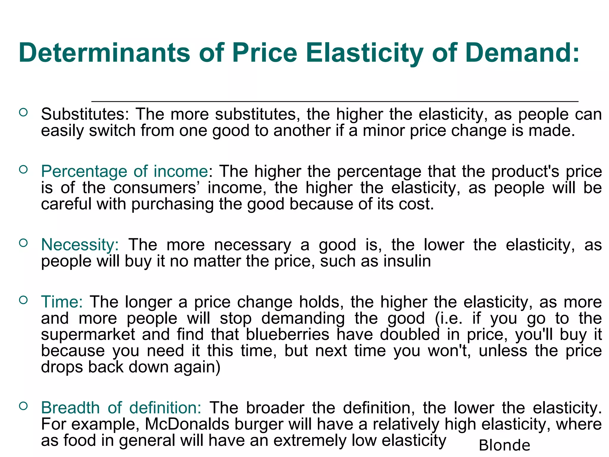 Determinants of Price Elasticity of Demand:

   Substitutes: The more substitutes, the higher the elasticity, as people can
    easily switch from one good to another if a minor price change is made.

   Percentage of income: The higher the percentage that the product's price
    is of the consumers’ income, the higher the elasticity, as people will be
    careful with purchasing the good because of its cost.

   Necessity: The more necessary a good is, the lower the elasticity, as
    people will buy it no matter the price, such as insulin

   Time: The longer a price change holds, the higher the elasticity, as more
    and more people will stop demanding the good (i.e. if you go to the
    supermarket and find that blueberries have doubled in price, you'll buy it
    because you need it this time, but next time you won't, unless the price
    drops back down again)

   Breadth of definition: The broader the definition, the lower the elasticity.
    For example, McDonalds burger will have a relatively high elasticity, where
    as food in general will have an extremely low elasticity  Blonde
 