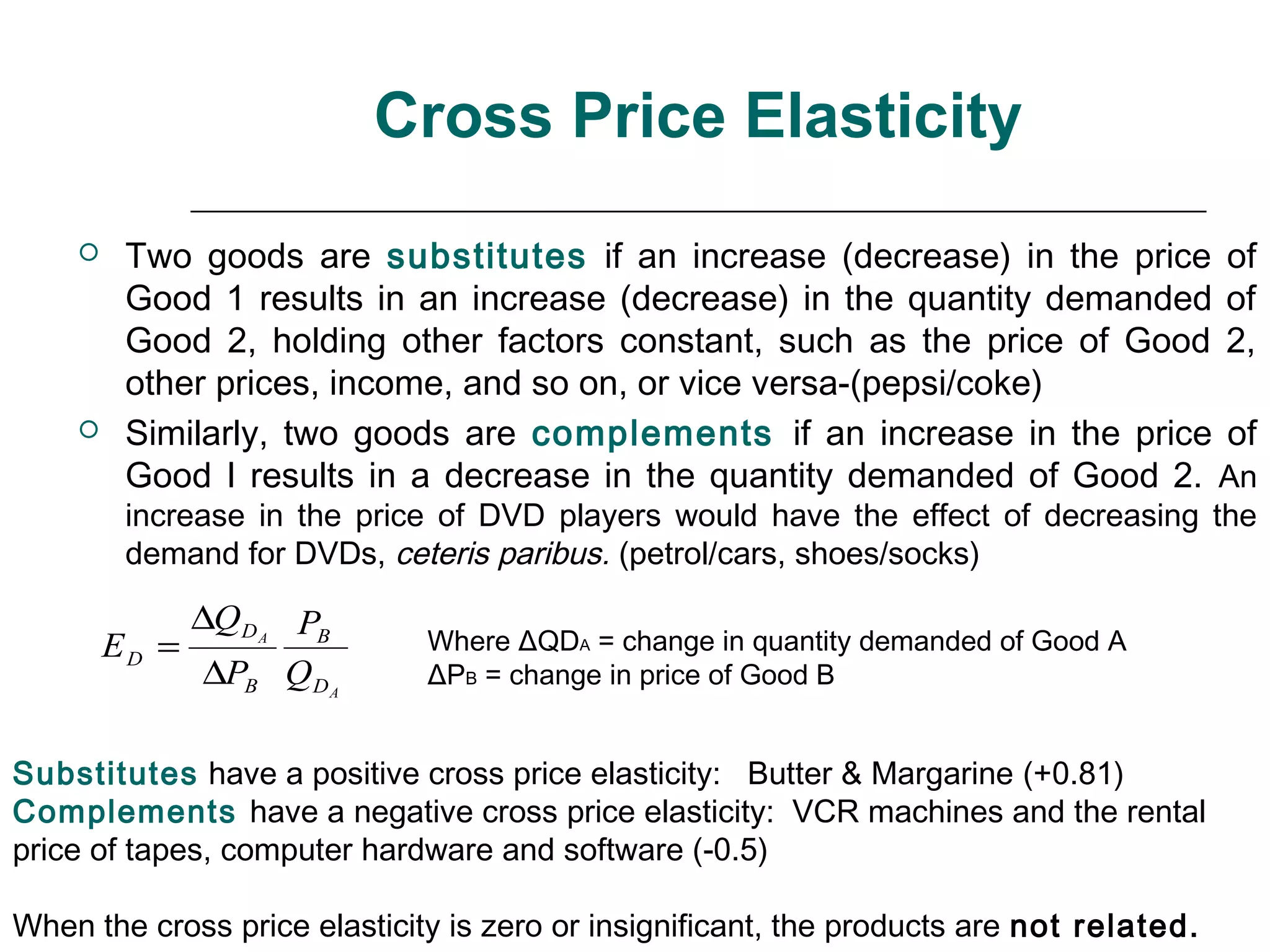 Cross Price Elasticity
        Two goods are substitutes if an increase (decrease) in the price of
         Good 1 results in an increase (decrease) in the quantity demanded of
         Good 2, holding other factors constant, such as the price of Good 2,
         other prices, income, and so on, or vice versa-(pepsi/coke)
        Similarly, two goods are complements if an increase in the price of
         Good I results in a decrease in the quantity demanded of Good 2. An
         increase in the price of DVD players would have the effect of decreasing the
         demand for DVDs, ceteris paribus. (petrol/cars, shoes/socks)

             ∆Q D A PB
        ED =                  Where ΔQDA = change in quantity demanded of Good A
              ∆PB Q DA        ΔPB = change in price of Good B


Substitutes have a positive cross price elasticity: Butter & Margarine (+0.81)
Complements have a negative cross price elasticity: VCR machines and the rental
price of tapes, computer hardware and software (-0.5)

When the cross price elasticity is zero or insignificant, the products are not related.
 