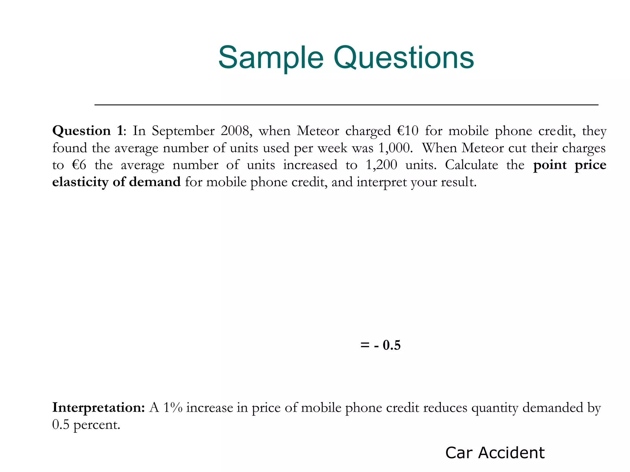 Sample Questions

Question 1: In September 2008, when Meteor charged €10 for mobile phone credit, they
found the average number of units used per week was 1,000. When Meteor cut their charges
to €6 the average number of units increased to 1,200 units. Calculate the point price
elasticity of demand for mobile phone credit, and interpret your result.




                                                  = - 0.5



Interpretation: A 1% increase in price of mobile phone credit reduces quantity demanded by
0.5 percent.
                                                                Car Accident
 