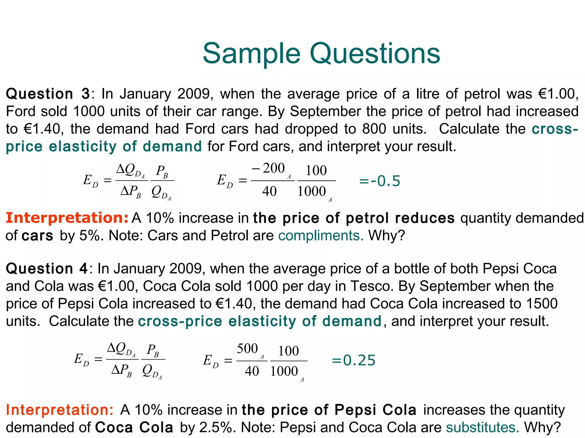 Sample Questions
Question 3: In January 2009, when the average price of a litre of petrol was €1.00,
Ford sold 1000 units of their car range. By September the price of petrol had increased
to €1.40, the demand had Ford cars had dropped to 800 units. Calculate the cross-
price elasticity of demand for Ford cars, and interpret your result.
                 ∆QD PB               − 200 A 100
            ED =     A
                                 ED =               =-0.5
                  ∆PB Q D   A
                                        40 1000 A
Interpretation: A 10% increase in the price of petrol reduces quantity demanded
of cars by 5%. Note: Cars and Petrol are compliments. Why?

Question 4: In January 2009, when the average price of a bottle of both Pepsi Coca
and Cola was €1.00, Coca Cola sold 1000 per day in Tesco. By September when the
price of Pepsi Cola increased to €1.40, the demand had Coca Cola increased to 1500
units. Calculate the cross-price elasticity of demand , and interpret your result.
                 ∆Q DA PB            500 A 100
          ED =                  ED =              =0.25
                  ∆PB QDA             40 1000 A

Interpretation: A 10% increase in the price of Pepsi Cola increases the quantity
demanded of Coca Cola by 2.5%. Note: Pepsi and Coca Cola are substitutes. Why?
 