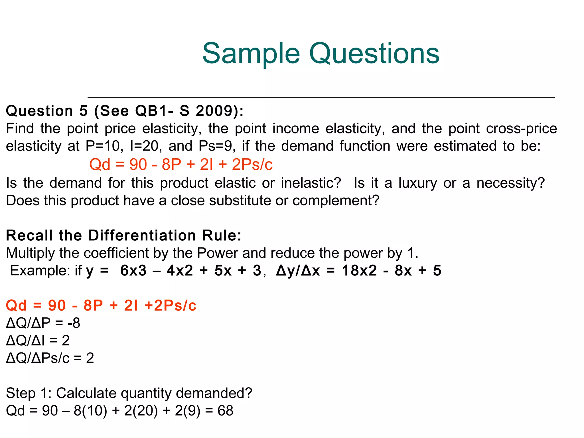 Sample Questions
Question 5 (See QB1- S 2009):
Find the point price elasticity, the point income elasticity, and the point cross-price
elasticity at P=10, I=20, and Ps=9, if the demand function were estimated to be:
             Qd = 90 - 8P + 2I + 2Ps/c
Is the demand for this product elastic or inelastic? Is it a luxury or a necessity?
Does this product have a close substitute or complement?

Recall the Differentiation Rule:
Multiply the coefficient by the Power and reduce the power by 1.
Example: if y = 6x3 – 4x2 + 5x + 3 , Δy/Δx = 18x2 - 8x + 5

Qd = 90 - 8P + 2I +2Ps/c
ΔQ/ΔP = -8
ΔQ/ΔI = 2
ΔQ/ΔPs/c = 2

Step 1: Calculate quantity demanded?
Qd = 90 – 8(10) + 2(20) + 2(9) = 68
 