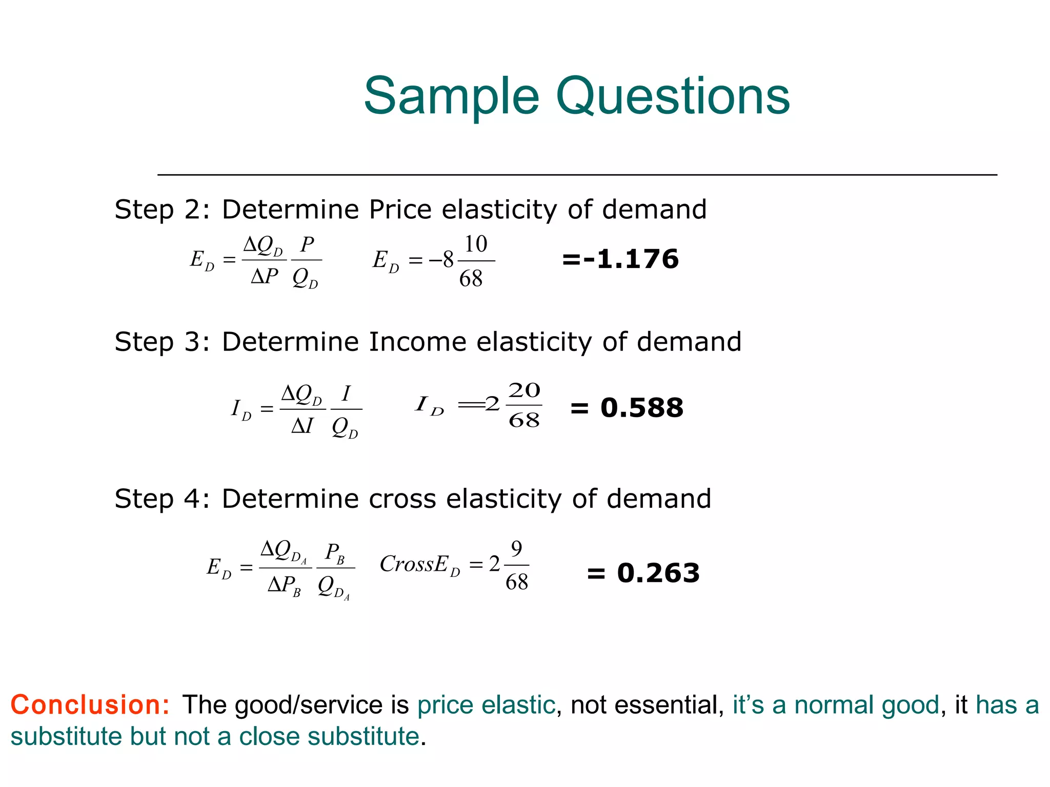 Sample Questions

         Step 2: Determine Price elasticity of demand
                      ∆QD P                   10
               ED =                E D = −8             =-1.176
                       ∆P Q D                 68

         Step 3: Determine Income elasticity of demand
                          ∆Q D I       I D =2
                                                   20
                   ID =
                                                   68   = 0.588
                           ∆I QD


         Step 4: Determine cross elasticity of demand
                        ∆Q DA PB                   9
                 ED =              CrossE D = 2          = 0.263
                         ∆PB QDA                   68




Conclusion: The good/service is price elastic, not essential, it’s a normal good, it has a
substitute but not a close substitute.
 